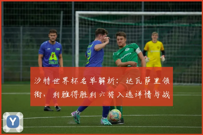 沙特世界杯名单解析：达瓦萨里领衔，利雅得胜利六将入选详情与战术影响