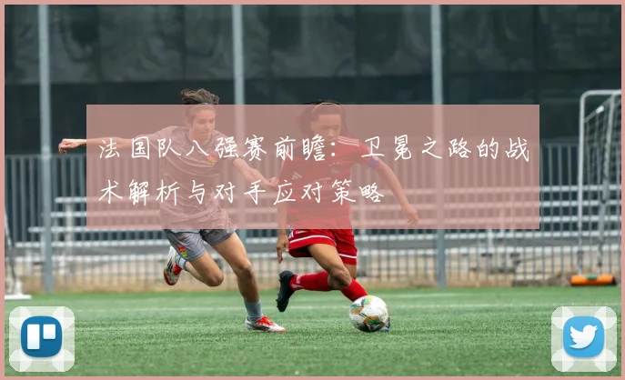 法国队八强赛前瞻:卫冕之路的战术解析与对手应对策略