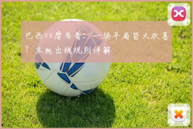 巴西vs摩洛哥：一场平局皆大欢喜？末轮出线规则详解