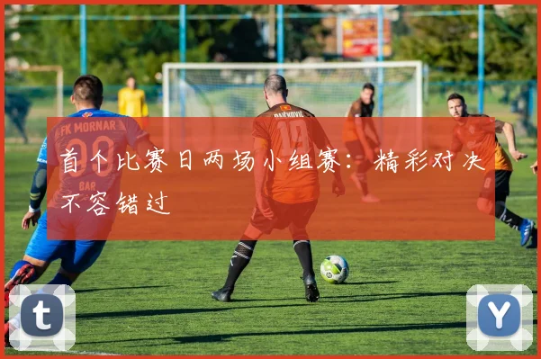 首个比赛日两场小组赛:精彩对决不容错过