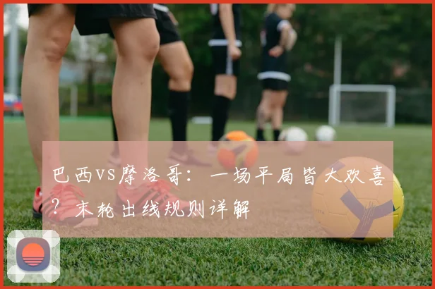 巴西vs摩洛哥:一场平局皆大欢喜?末轮出线规则详解