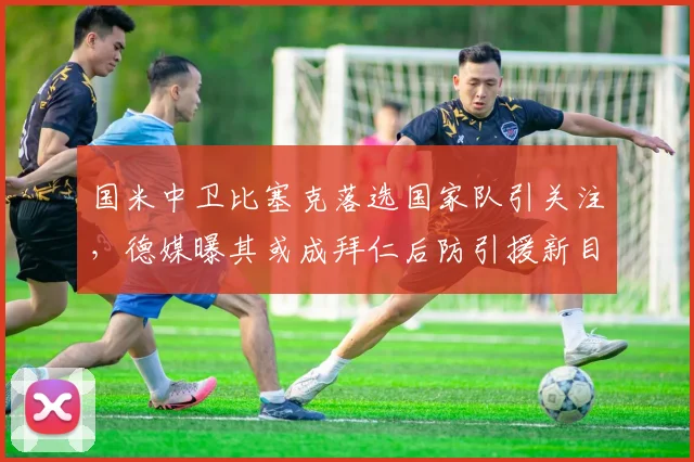国米中卫比塞克落选国家队引关注,德媒曝其或成拜仁后防引援新目标