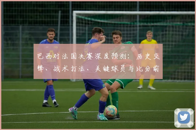 巴西对法国决赛深度预测：历史交锋、战术打法、关键球员与比分前瞻
